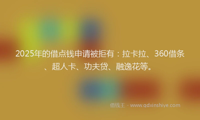 2025年的借点钱申请被拒有：拉卡拉、360借条、超人卡、功夫贷、融逸花等。