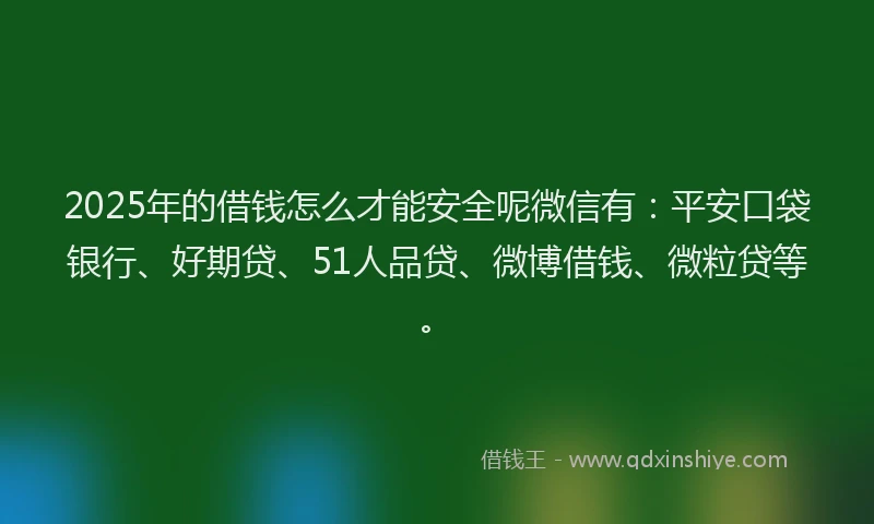 2025年的借钱怎么才能安全呢微信有：平安口袋银行、好期贷、51人品贷、微博借钱、微粒贷等。