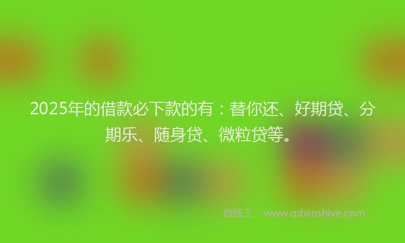 2025年的借款必下款的有：替你还、好期贷、分期乐、随身贷、微粒贷等。