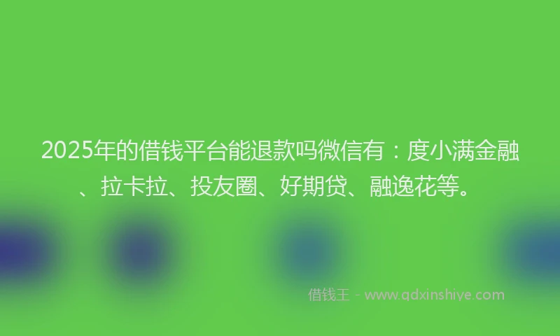 2025年的借钱平台能退款吗微信有：度小满金融、拉卡拉、投友圈、好期贷、融逸花等。