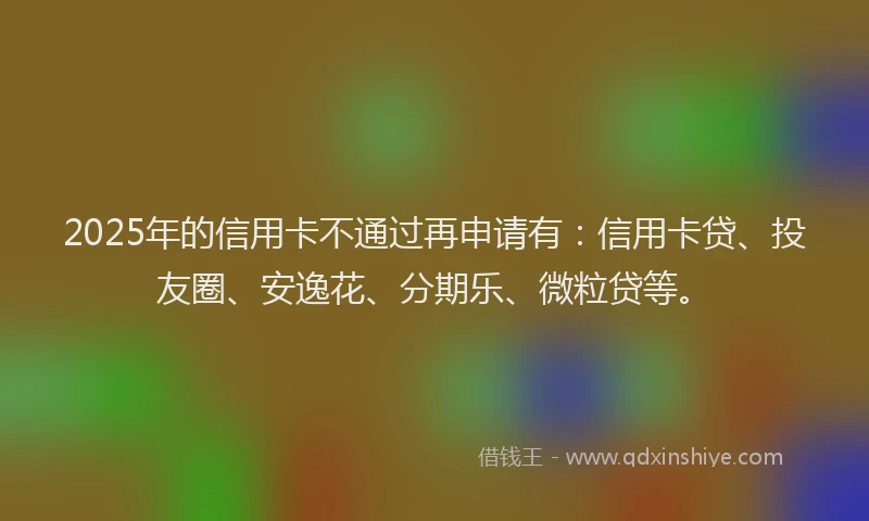 2025年的信用卡不通过再申请有：信用卡贷、投友圈、安逸花、分期乐、微粒贷等。