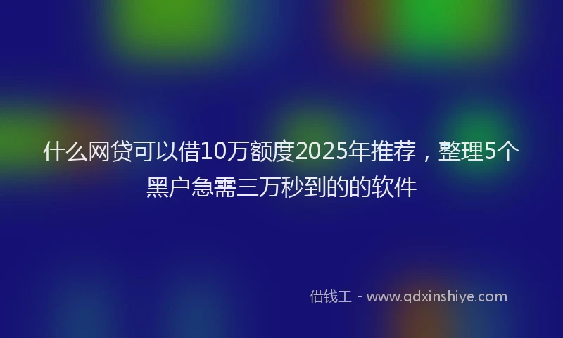 什么网贷可以借10万额度2025年推荐，整理5个黑户急需三万秒到的的软件