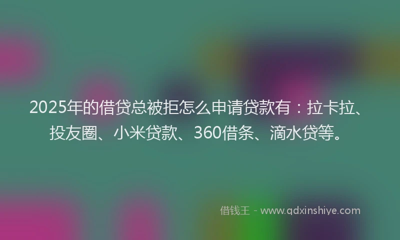 2025年的借贷总被拒怎么申请贷款有：拉卡拉、投友圈、小米贷款、360借条、滴水贷等。