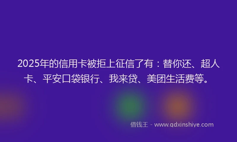 2025年的信用卡被拒上征信了有：替你还、超人卡、平安口袋银行、我来贷、美团生活费等。