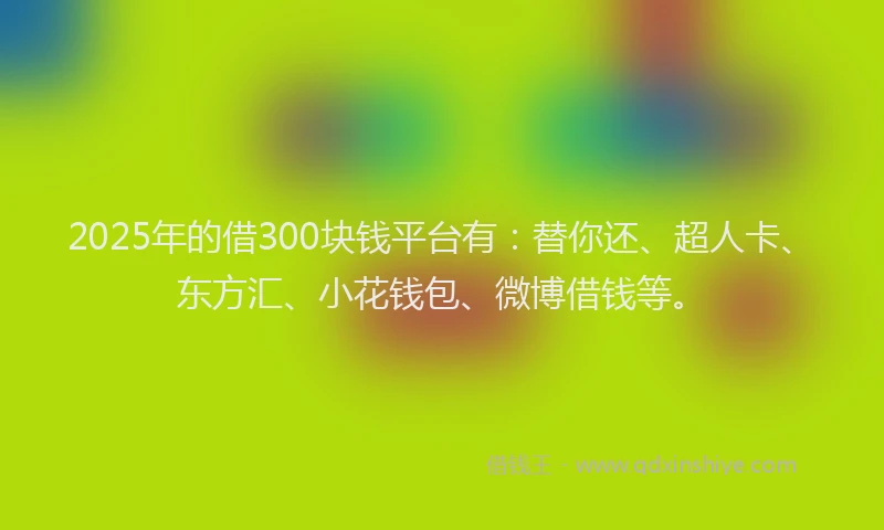 2025年的借300块钱平台有：替你还、超人卡、东方汇、小花钱包、微博借钱等。