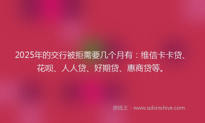 2025年的交行被拒需要几个月有：维信卡卡贷、花呗、人人贷、好期贷、惠商贷等。