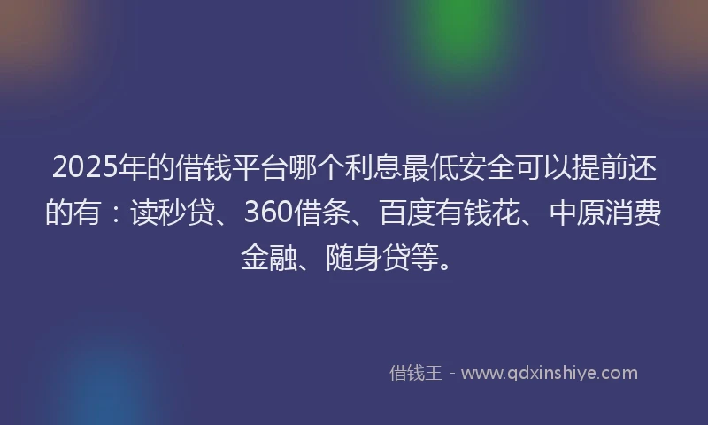 2025年的借钱平台哪个利息最低安全可以提前还的有：读秒贷、360借条、百度有钱花、中原消费金融、随身贷等。