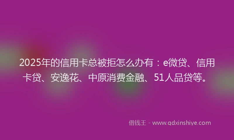 2025年的信用卡总被拒怎么办有：e微贷、信用卡贷、安逸花、中原消费金融、51人品贷等。