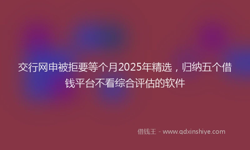 交行网申被拒要等个月2025年精选，归纳五个借钱平台不看综合评估的软件