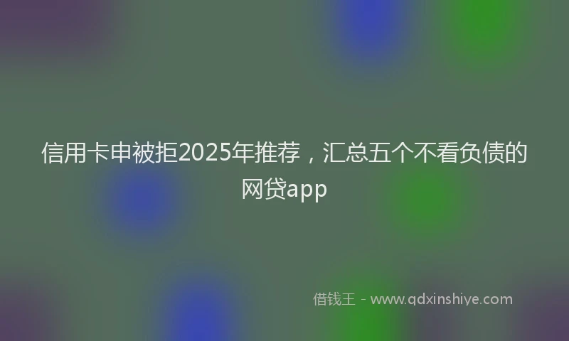 信用卡申被拒2025年推荐，汇总五个不看负债的网贷app