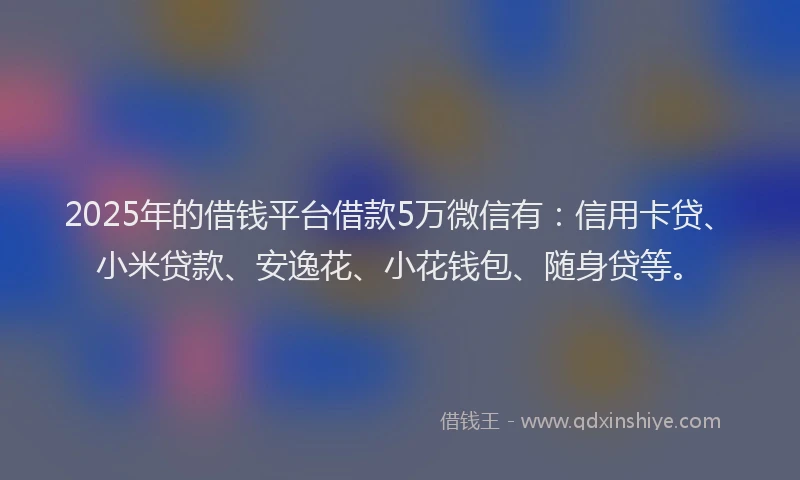 2025年的借钱平台借款5万微信有：信用卡贷、小米贷款、安逸花、小花钱包、随身贷等。