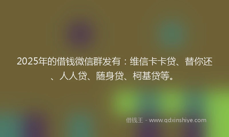 2025年的借钱微信群发有：维信卡卡贷、替你还、人人贷、随身贷、柯基贷等。