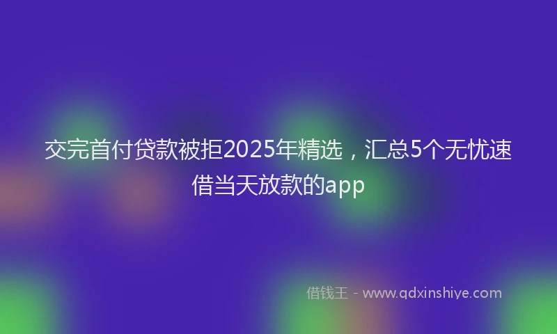 交完首付贷款被拒2025年精选，汇总5个无忧速借当天放款的app