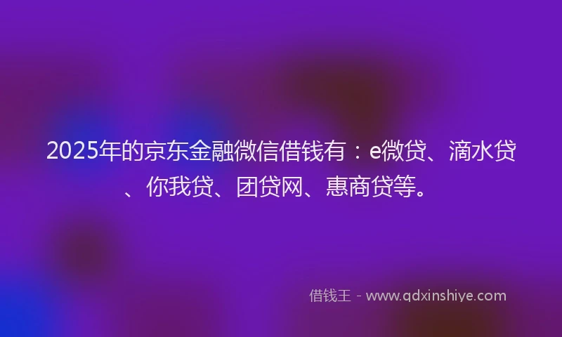 2025年的京东金融微信借钱有：e微贷、滴水贷、你我贷、团贷网、惠商贷等。
