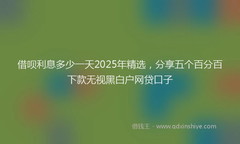 借呗利息多少一天2025年精选，分享五个百分百下款无视黑白户网贷口子