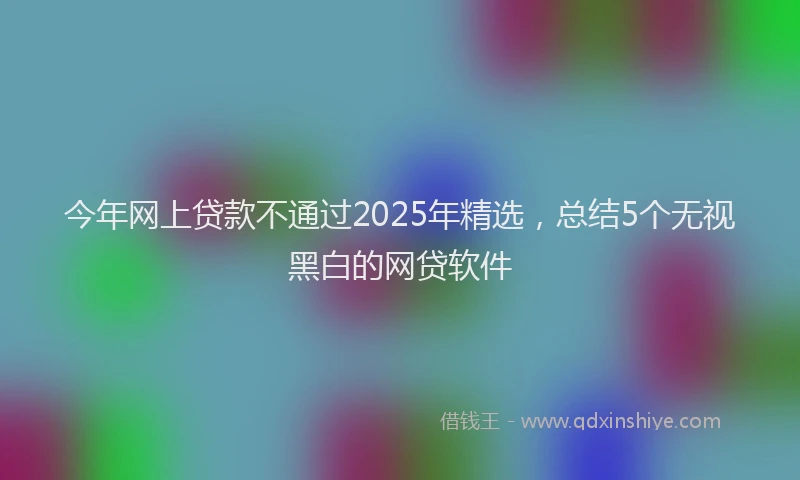 今年网上贷款不通过2025年精选，总结5个无视黑白的网贷软件