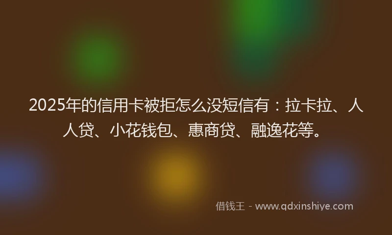 2025年的信用卡被拒怎么没短信有：拉卡拉、人人贷、小花钱包、惠商贷、融逸花等。