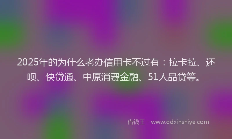 2025年的为什么老办信用卡不过有：拉卡拉、还呗、快贷通、中原消费金融、51人品贷等。