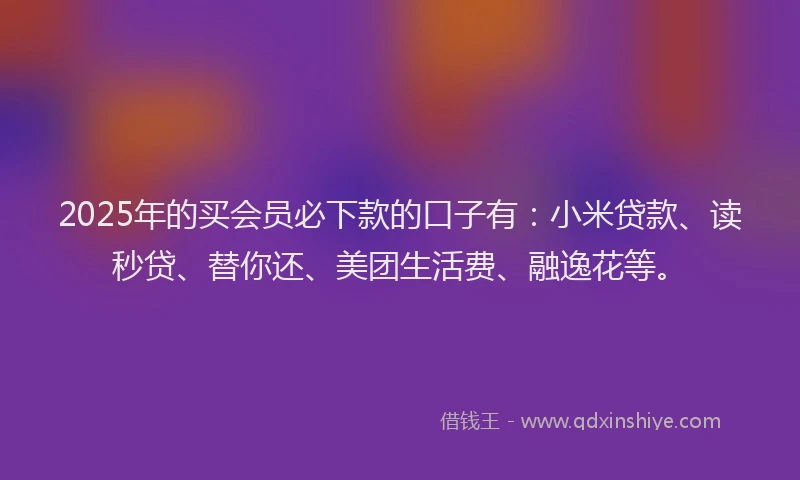 2025年的买会员必下款的口子有：小米贷款、读秒贷、替你还、美团生活费、融逸花等。