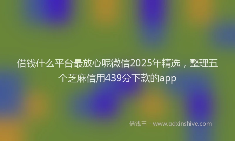 借钱什么平台最放心呢微信2025年精选，整理五个芝麻信用439分下款的app
