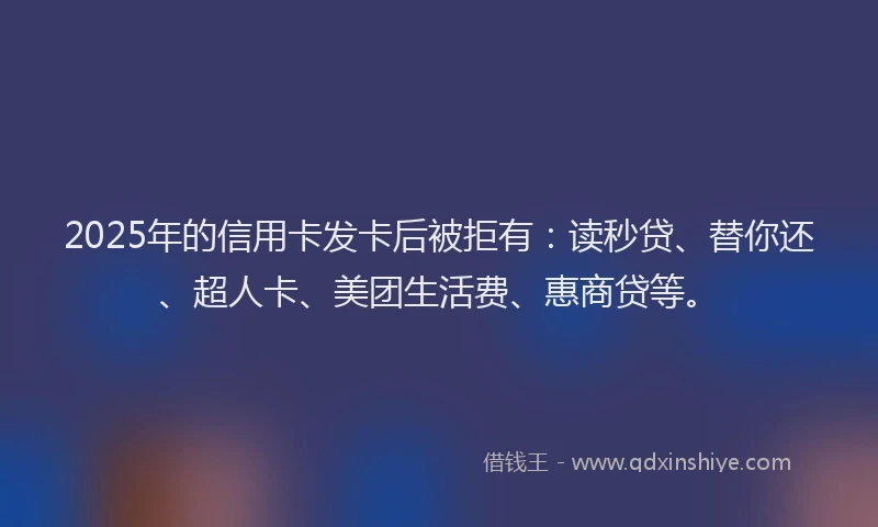 2025年的信用卡发卡后被拒有：读秒贷、替你还、超人卡、美团生活费、惠商贷等。
