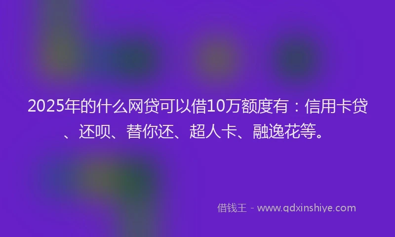 2025年的什么网贷可以借10万额度有：信用卡贷、还呗、替你还、超人卡、融逸花等。