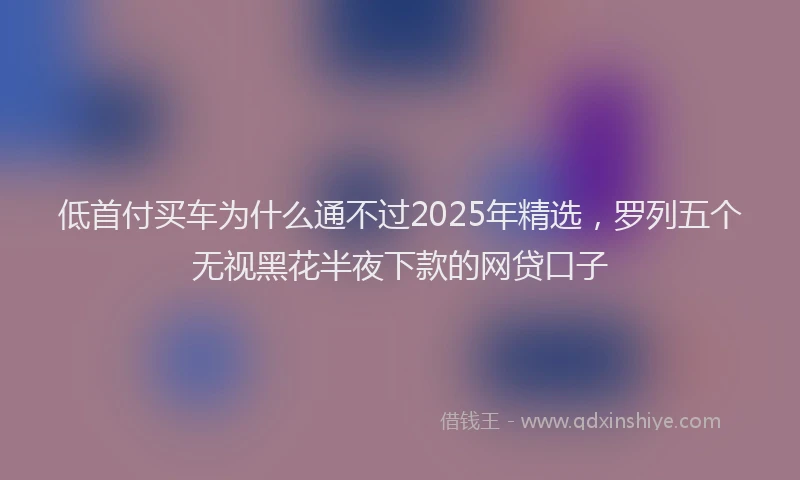 低首付买车为什么通不过2025年精选，罗列五个无视黑花半夜下款的网贷口子
