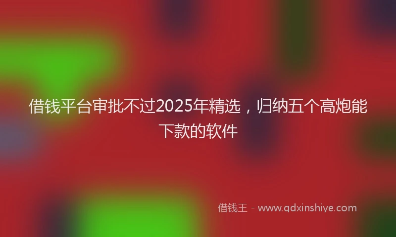 借钱平台审批不过2025年精选，归纳五个高炮能下款的软件