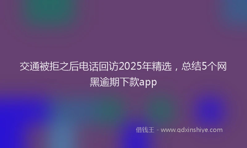 交通被拒之后电话回访2025年精选，总结5个网黑逾期下款app