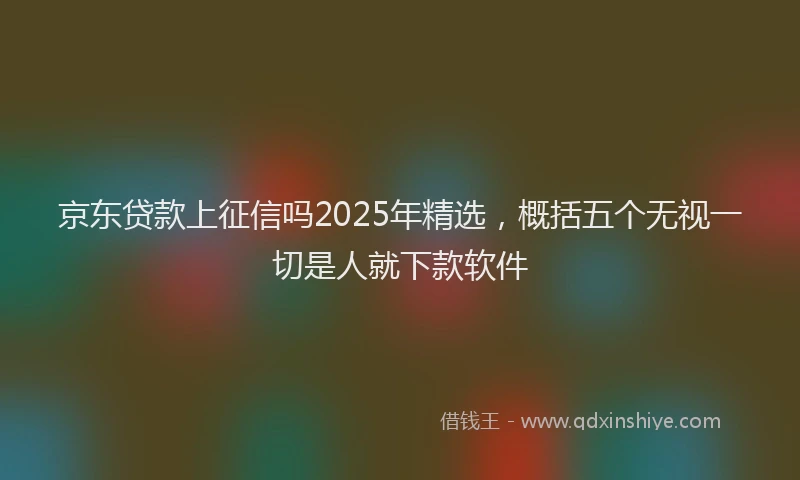 京东贷款上征信吗2025年精选，概括五个无视一切是人就下款软件