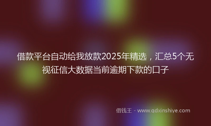 借款平台自动给我放款2025年精选，汇总5个无视征信大数据当前逾期下款的口子