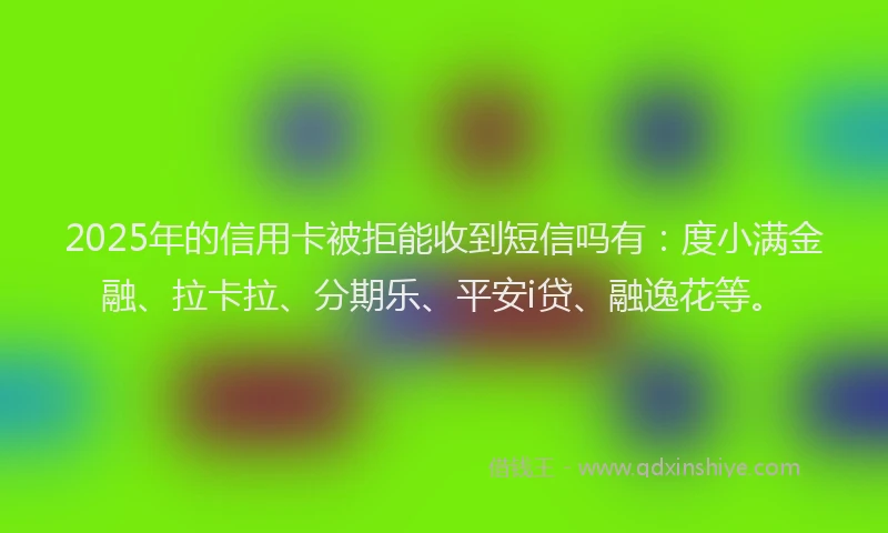 2025年的信用卡被拒能收到短信吗有：度小满金融、拉卡拉、分期乐、平安i贷、融逸花等。