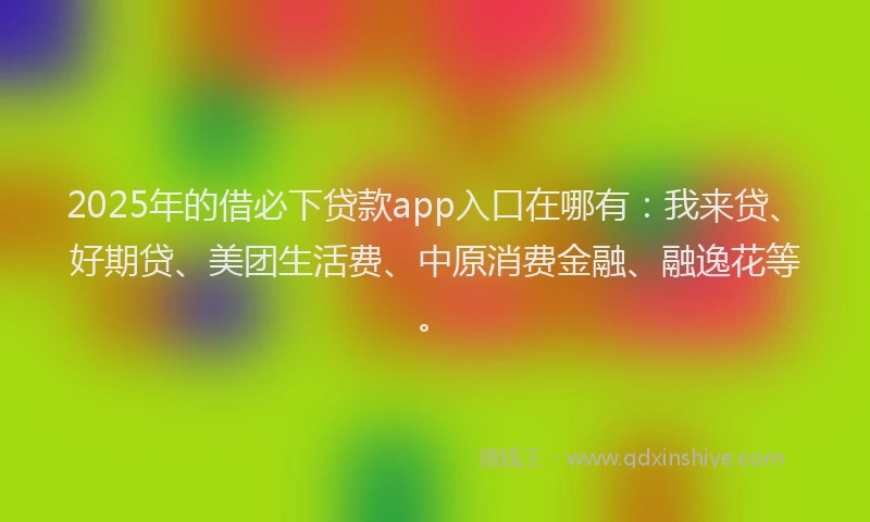 2025年的借必下贷款app入口在哪有：我来贷、好期贷、美团生活费、中原消费金融、融逸花等。
