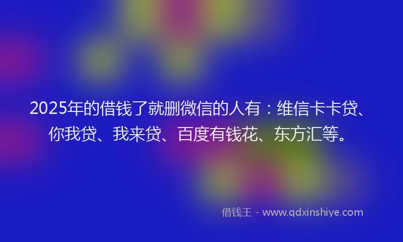 2025年的借钱了就删微信的人有：维信卡卡贷、你我贷、我来贷、百度有钱花、东方汇等。