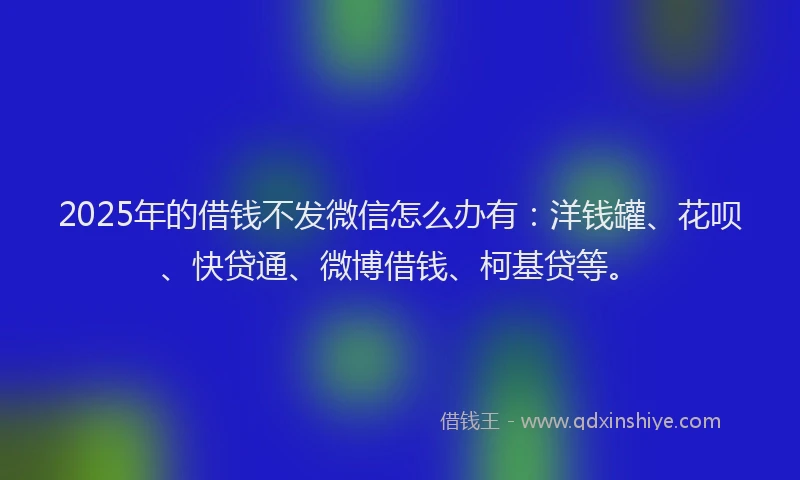 2025年的借钱不发微信怎么办有：洋钱罐、花呗、快贷通、微博借钱、柯基贷等。