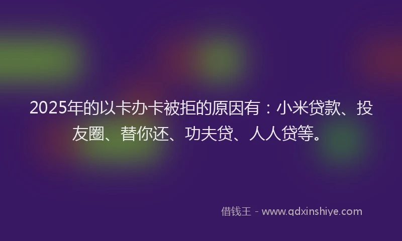 2025年的以卡办卡被拒的原因有：小米贷款、投友圈、替你还、功夫贷、人人贷等。