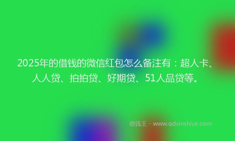 2025年的借钱的微信红包怎么备注有：超人卡、人人贷、拍拍贷、好期贷、51人品贷等。