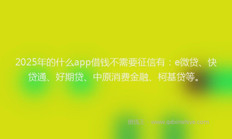 2025年的什么app借钱不需要征信有：e微贷、快贷通、好期贷、中原消费金融、柯基贷等。