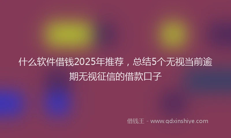 什么软件借钱2025年推荐，总结5个无视当前逾期无视征信的借款口子