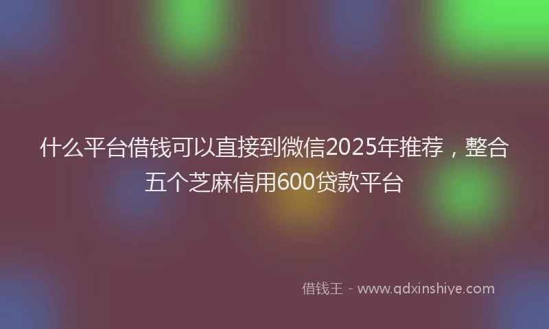 什么平台借钱可以直接到微信2025年推荐，整合五个芝麻信用600贷款平台