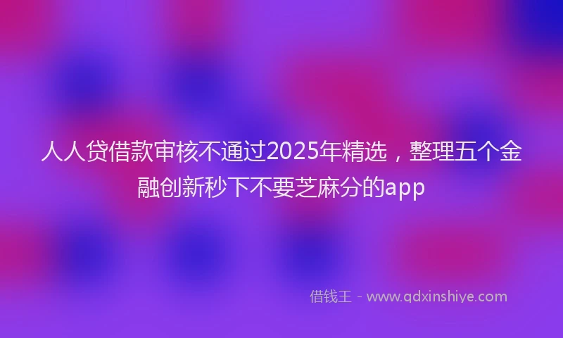 人人贷借款审核不通过2025年精选，整理五个金融创新秒下不要芝麻分的app