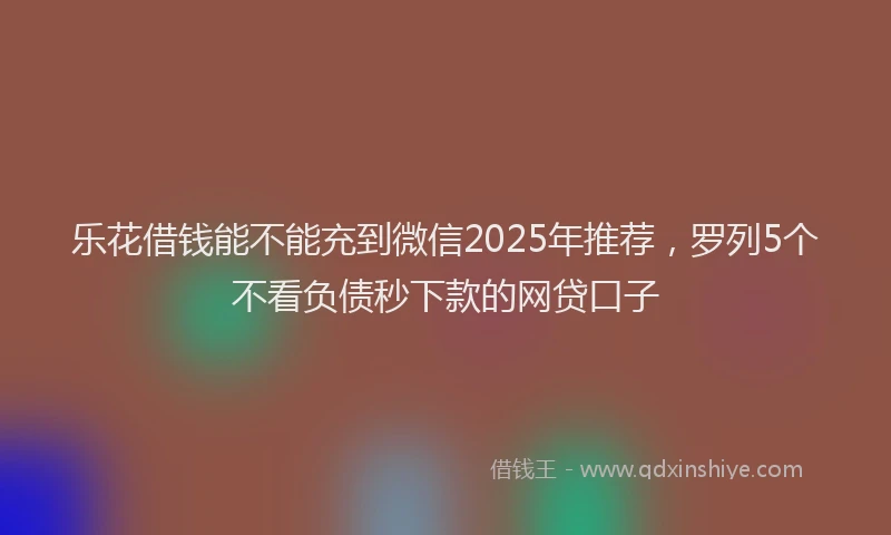 乐花借钱能不能充到微信2025年推荐，罗列5个不看负债秒下款的网贷口子