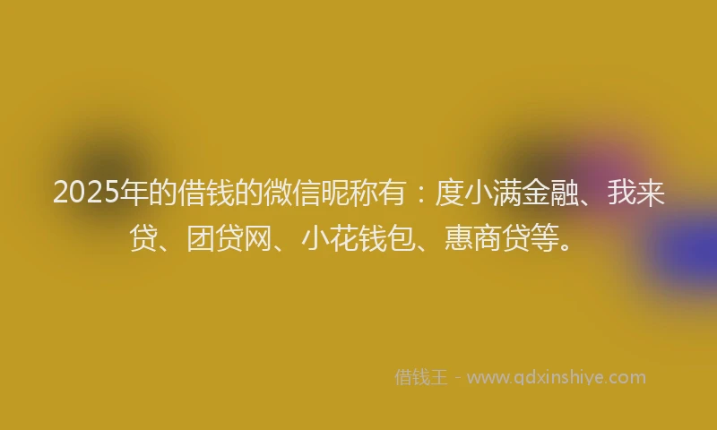 2025年的借钱的微信昵称有：度小满金融、我来贷、团贷网、小花钱包、惠商贷等。