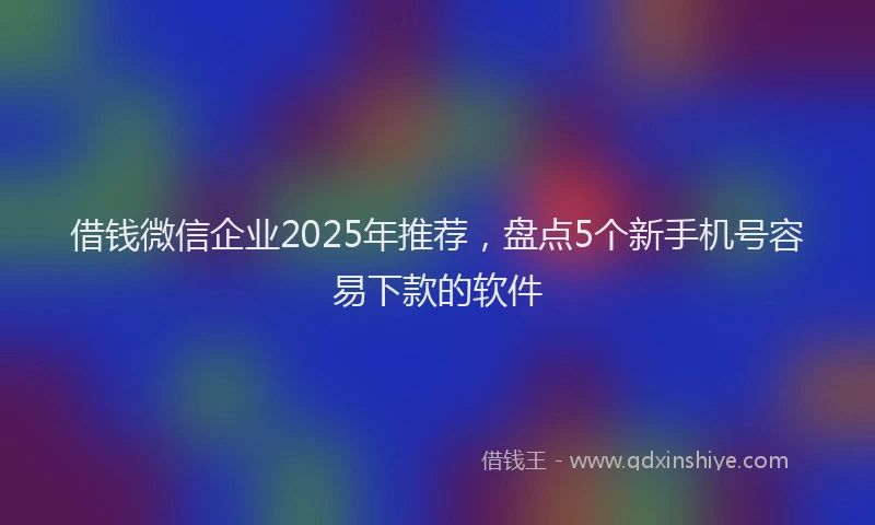 借钱微信企业2025年推荐，盘点5个新手机号容易下款的软件