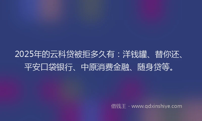2025年的云科贷被拒多久有：洋钱罐、替你还、平安口袋银行、中原消费金融、随身贷等。