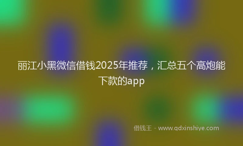 丽江小黑微信借钱2025年推荐，汇总五个高炮能下款的app
