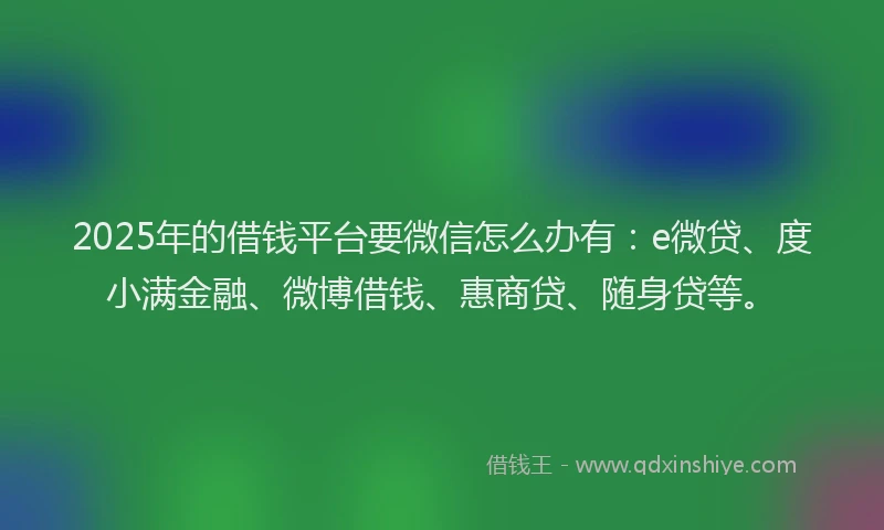 2025年的借钱平台要微信怎么办有：e微贷、度小满金融、微博借钱、惠商贷、随身贷等。