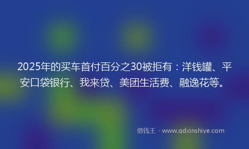 2025年的买车首付百分之30被拒有：洋钱罐、平安口袋银行、我来贷、美团生活费、融逸花等。