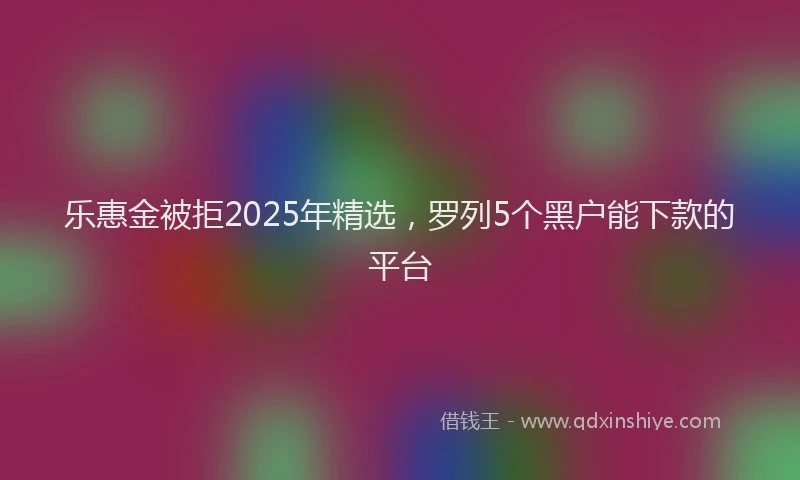 乐惠金被拒2025年精选，罗列5个黑户能下款的平台