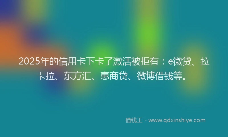 2025年的信用卡下卡了激活被拒有：e微贷、拉卡拉、东方汇、惠商贷、微博借钱等。